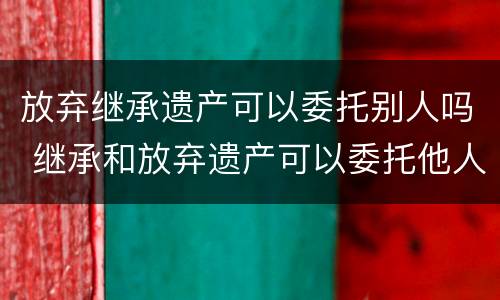 放弃继承遗产可以委托别人吗 继承和放弃遗产可以委托他人办理吗