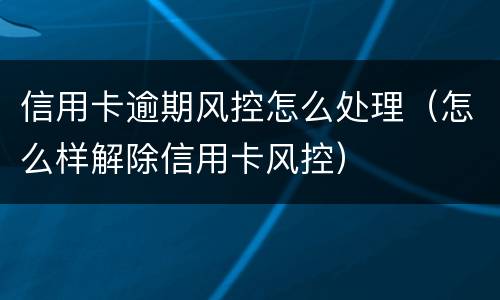 信用卡逾期风控怎么处理（怎么样解除信用卡风控）