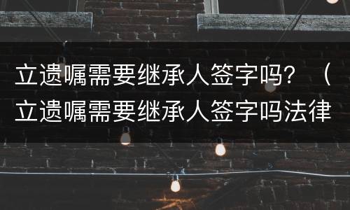立遗嘱需要继承人签字吗？（立遗嘱需要继承人签字吗法律规定）