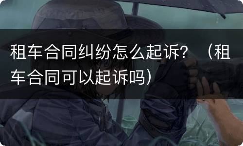 租车合同纠纷怎么起诉？（租车合同可以起诉吗）