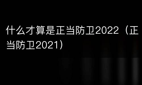 什么才算是正当防卫2022（正当防卫2021）