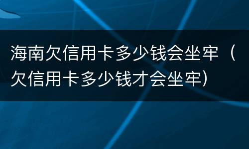 海南欠信用卡多少钱会坐牢（欠信用卡多少钱才会坐牢）