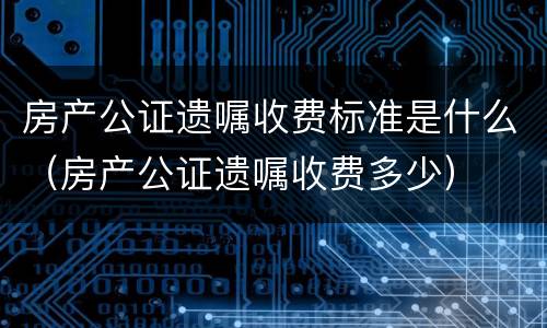 房产公证遗嘱收费标准是什么（房产公证遗嘱收费多少）