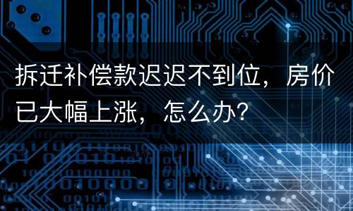 拆迁补偿款迟迟不到位，房价已大幅上涨，怎么办？