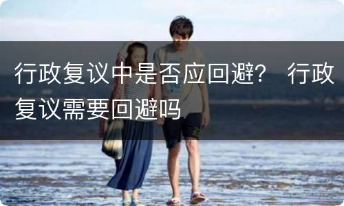 行政复议中是否应回避？ 行政复议需要回避吗