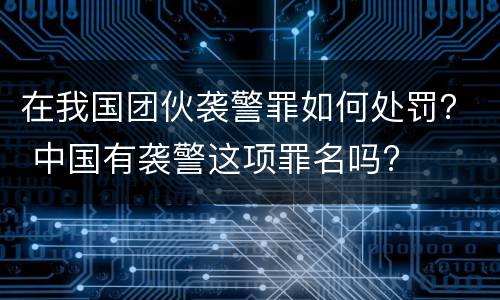 在我国团伙袭警罪如何处罚？ 中国有袭警这项罪名吗?