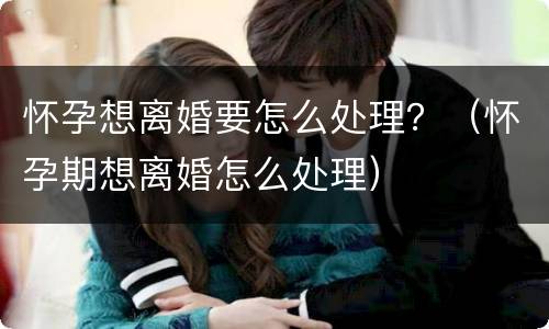 怀孕想离婚要怎么处理？（怀孕期想离婚怎么处理）