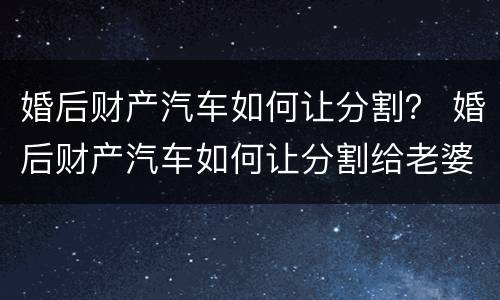 婚后财产汽车如何让分割？ 婚后财产汽车如何让分割给老婆