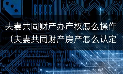 夫妻共同财产办产权怎么操作（夫妻共同财产房产怎么认定）
