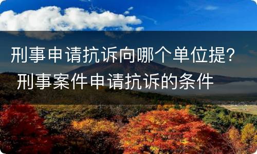 刑事申请抗诉向哪个单位提？ 刑事案件申请抗诉的条件