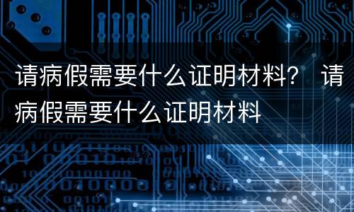 请病假需要什么证明材料？ 请病假需要什么证明材料