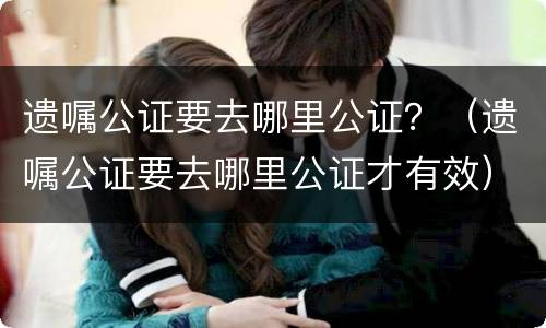 遗嘱公证要去哪里公证？（遗嘱公证要去哪里公证才有效）