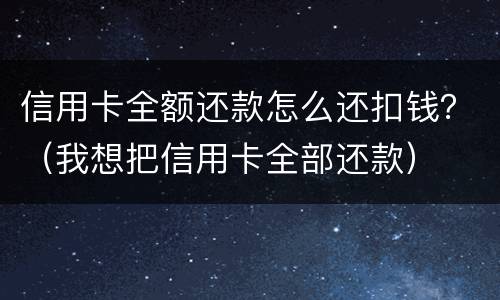 信用卡全额还款怎么还扣钱？（我想把信用卡全部还款）