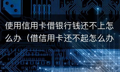 使用信用卡借银行钱还不上怎么办（借信用卡还不起怎么办）
