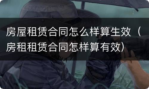 房屋租赁合同怎么样算生效（房租租赁合同怎样算有效）