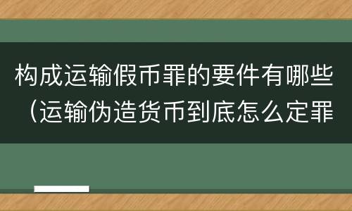 构成运输假币罪的要件有哪些（运输伪造货币到底怎么定罪）