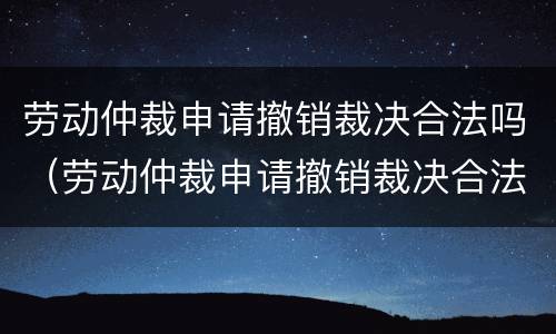 劳动仲裁申请撤销裁决合法吗（劳动仲裁申请撤销裁决合法吗）