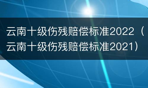 云南十级伤残赔偿标准2022（云南十级伤残赔偿标准2021）
