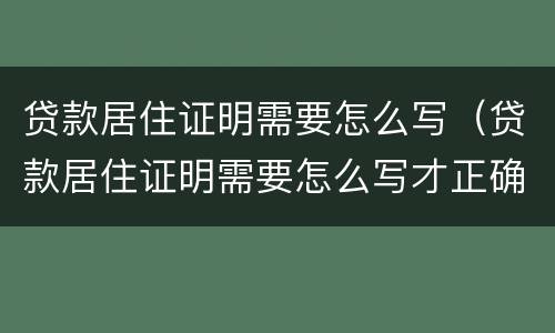 贷款居住证明需要怎么写（贷款居住证明需要怎么写才正确）