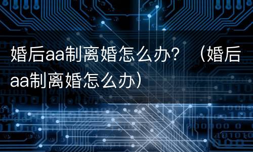 婚后aa制离婚怎么办？（婚后aa制离婚怎么办）