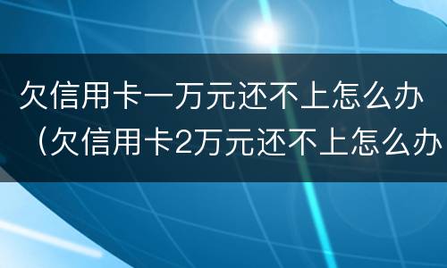 欠信用卡一万元还不上怎么办（欠信用卡2万元还不上怎么办）