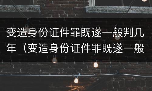 变造身份证件罪既遂一般判几年（变造身份证件罪既遂一般判几年呢）