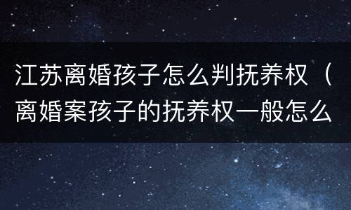 江苏离婚孩子怎么判抚养权（离婚案孩子的抚养权一般怎么判）