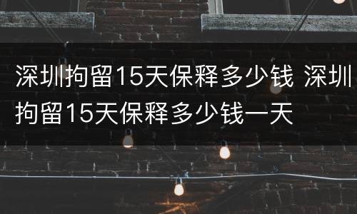 深圳拘留15天保释多少钱 深圳拘留15天保释多少钱一天