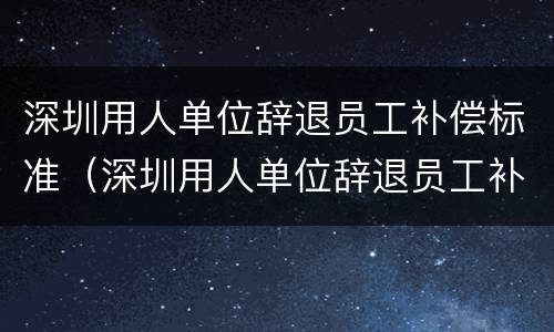 深圳用人单位辞退员工补偿标准（深圳用人单位辞退员工补偿标准是多少）