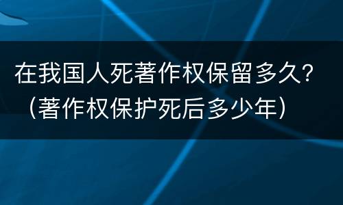 在我国人死著作权保留多久？（著作权保护死后多少年）