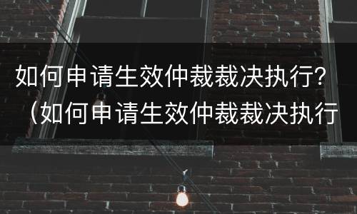 如何申请生效仲裁裁决执行？（如何申请生效仲裁裁决执行异议）