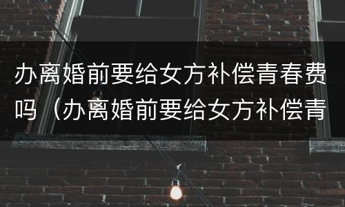 办离婚前要给女方补偿青春费吗（办离婚前要给女方补偿青春费吗怎么办）
