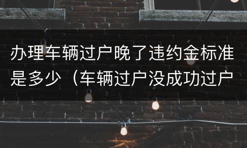 办理车辆过户晚了违约金标准是多少（车辆过户没成功过户费可以退吗）