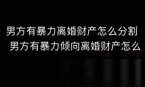 男方有暴力离婚财产怎么分割 男方有暴力倾向离婚财产怎么分