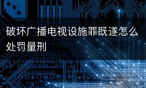 破坏广播电视设施罪既遂怎么处罚量刑