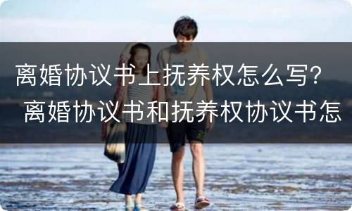 离婚协议书上抚养权怎么写？ 离婚协议书和抚养权协议书怎么弄