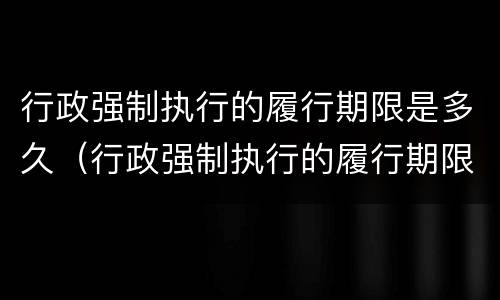 行政强制执行的履行期限是多久（行政强制执行的履行期限是多久啊）
