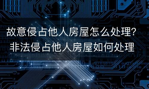 故意侵占他人房屋怎么处理？ 非法侵占他人房屋如何处理