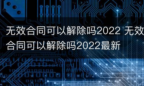 无效合同可以解除吗2022 无效合同可以解除吗2022最新
