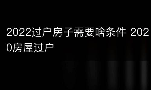 2022过户房子需要啥条件 2020房屋过户