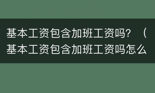 基本工资包含加班工资吗？（基本工资包含加班工资吗怎么算）