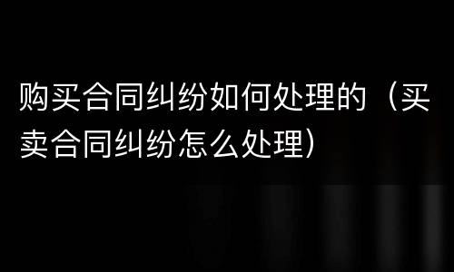 购买合同纠纷如何处理的（买卖合同纠纷怎么处理）