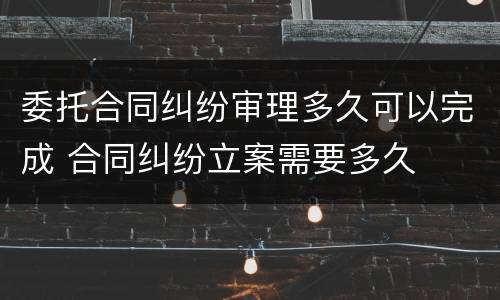 委托合同纠纷审理多久可以完成 合同纠纷立案需要多久