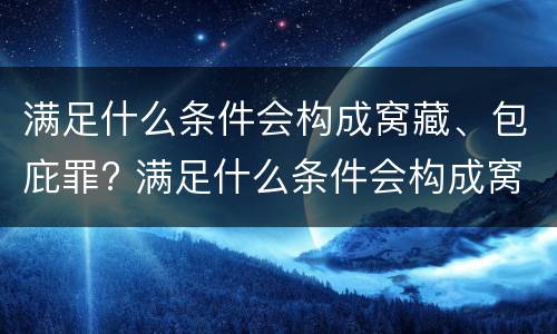满足什么条件会构成窝藏、包庇罪? 满足什么条件会构成窝藏,包庇罪的行为