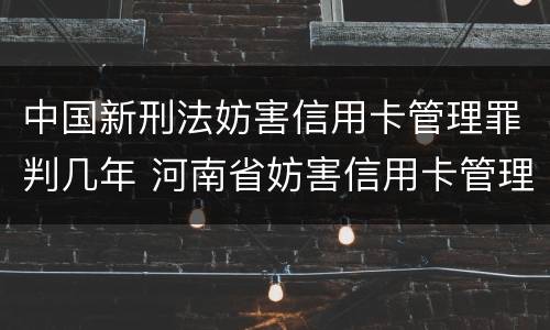 中国新刑法妨害信用卡管理罪判几年 河南省妨害信用卡管理罪量刑标准