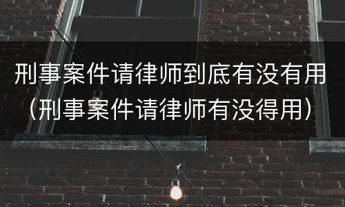 刑事案件请律师到底有没有用（刑事案件请律师有没得用）