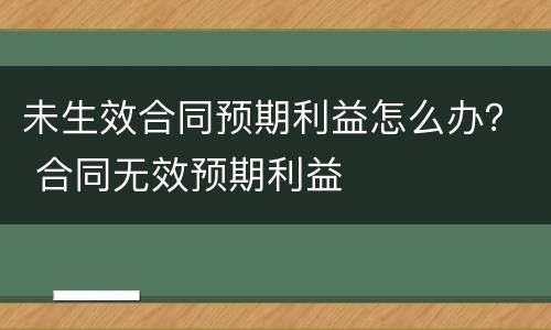 未生效合同预期利益怎么办？ 合同无效预期利益