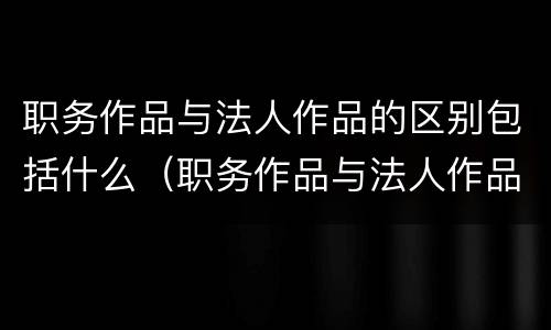 职务作品与法人作品的区别包括什么（职务作品与法人作品的区别包括什么意思）