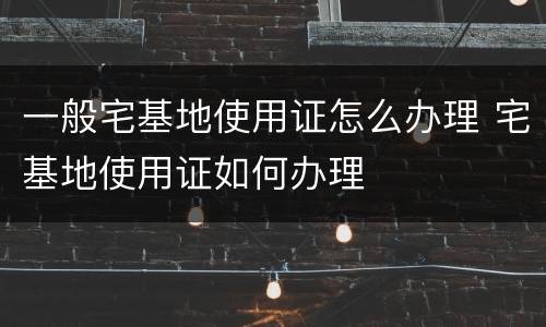 一般宅基地使用证怎么办理 宅基地使用证如何办理