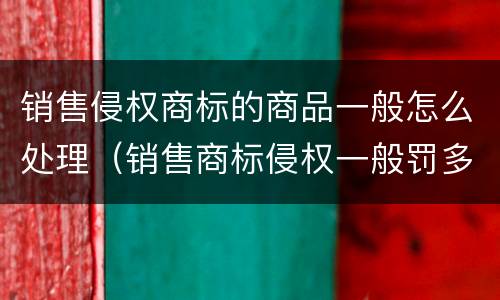 销售侵权商标的商品一般怎么处理（销售商标侵权一般罚多少钱）
